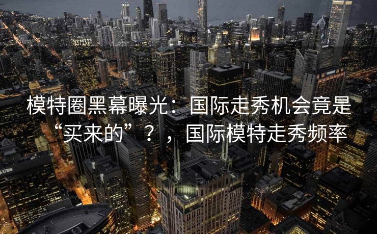 模特圈黑幕曝光：国际走秀机会竟是“买来的”？，国际模特走秀频率