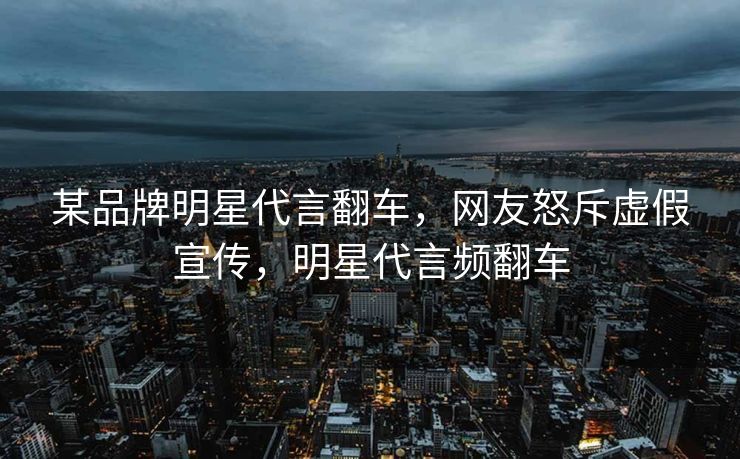 某品牌明星代言翻车，网友怒斥虚假宣传，明星代言频翻车