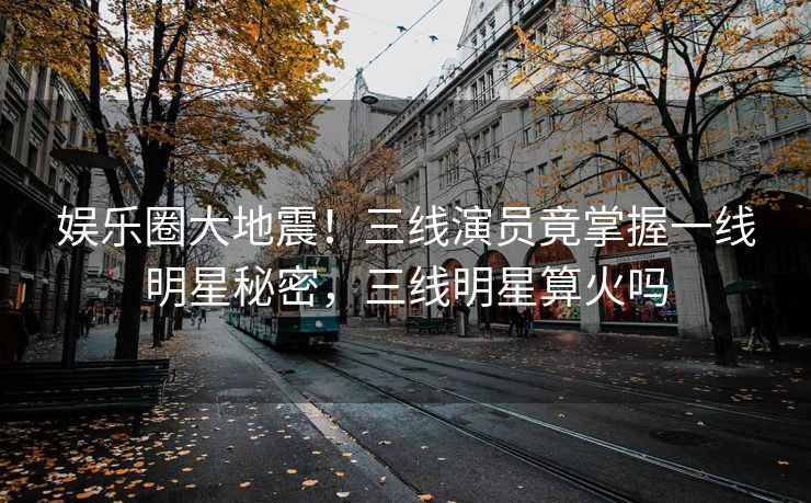 娱乐圈大地震！三线演员竟掌握一线明星秘密，三线明星算火吗