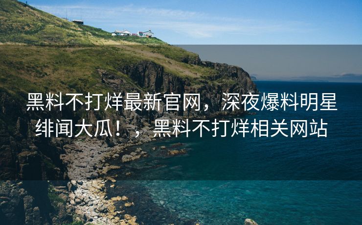 黑料不打烊最新官网，深夜爆料明星绯闻大瓜！，黑料不打烊相关网站