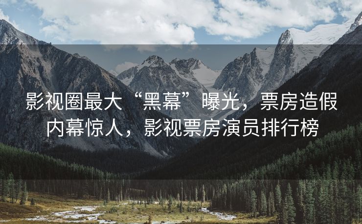 影视圈最大“黑幕”曝光，票房造假内幕惊人，影视票房演员排行榜