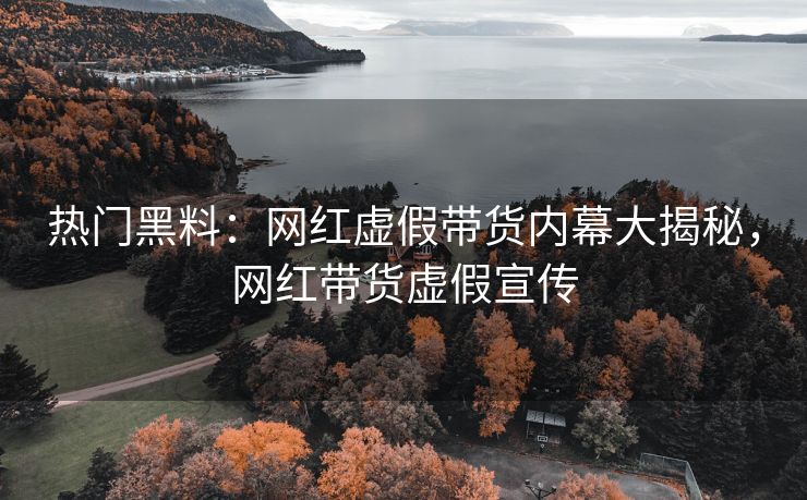 热门黑料：网红虚假带货内幕大揭秘，网红带货虚假宣传