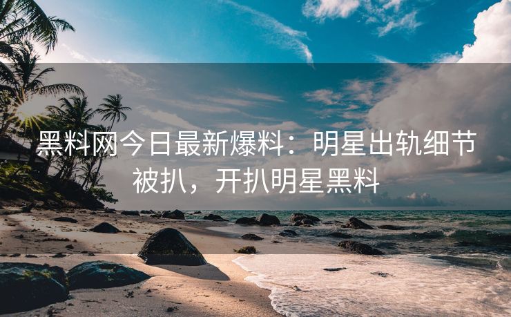 黑料网今日最新爆料：明星出轨细节被扒，开扒明星黑料