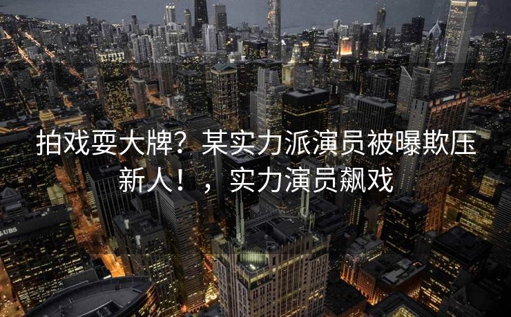 拍戏耍大牌？某实力派演员被曝欺压新人！，实力演员飙戏
