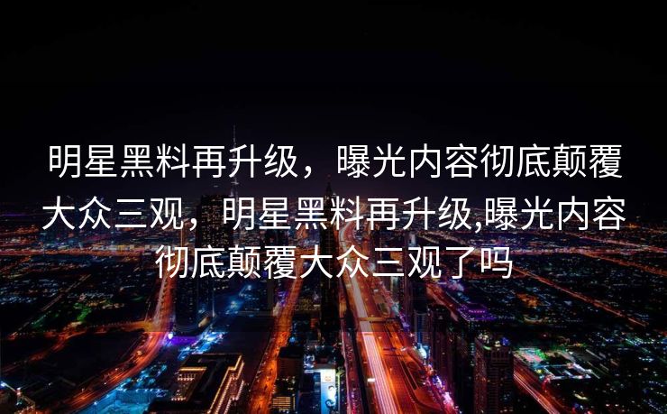 明星黑料再升级，曝光内容彻底颠覆大众三观，明星黑料再升级,曝光内容彻底颠覆大众三观了吗