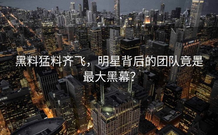 黑料猛料齐飞，明星背后的团队竟是最大黑幕？